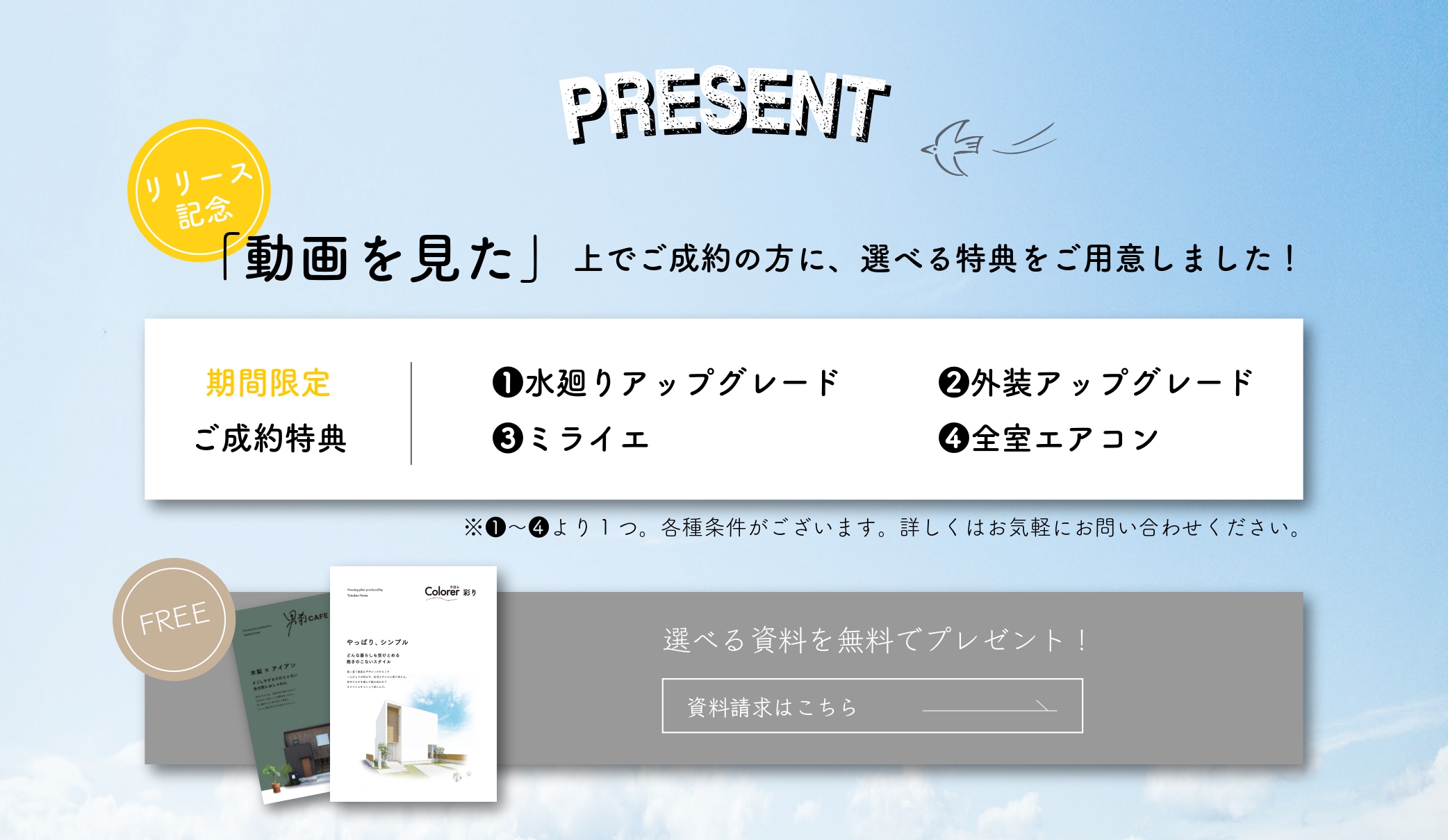 PRESENT リリース記念「動画を見た」上でご成約の方に、選べる特典をご用意しました!期間限定ご成約特典1水廻りアップグレード3外装アップグレード3ミライエ4全室エアコン。1～4より1つ。各種条件がございます。詳しくはお気軽にお問い合わせください。選べる資料を無料でプレゼント!資料請求はこちら