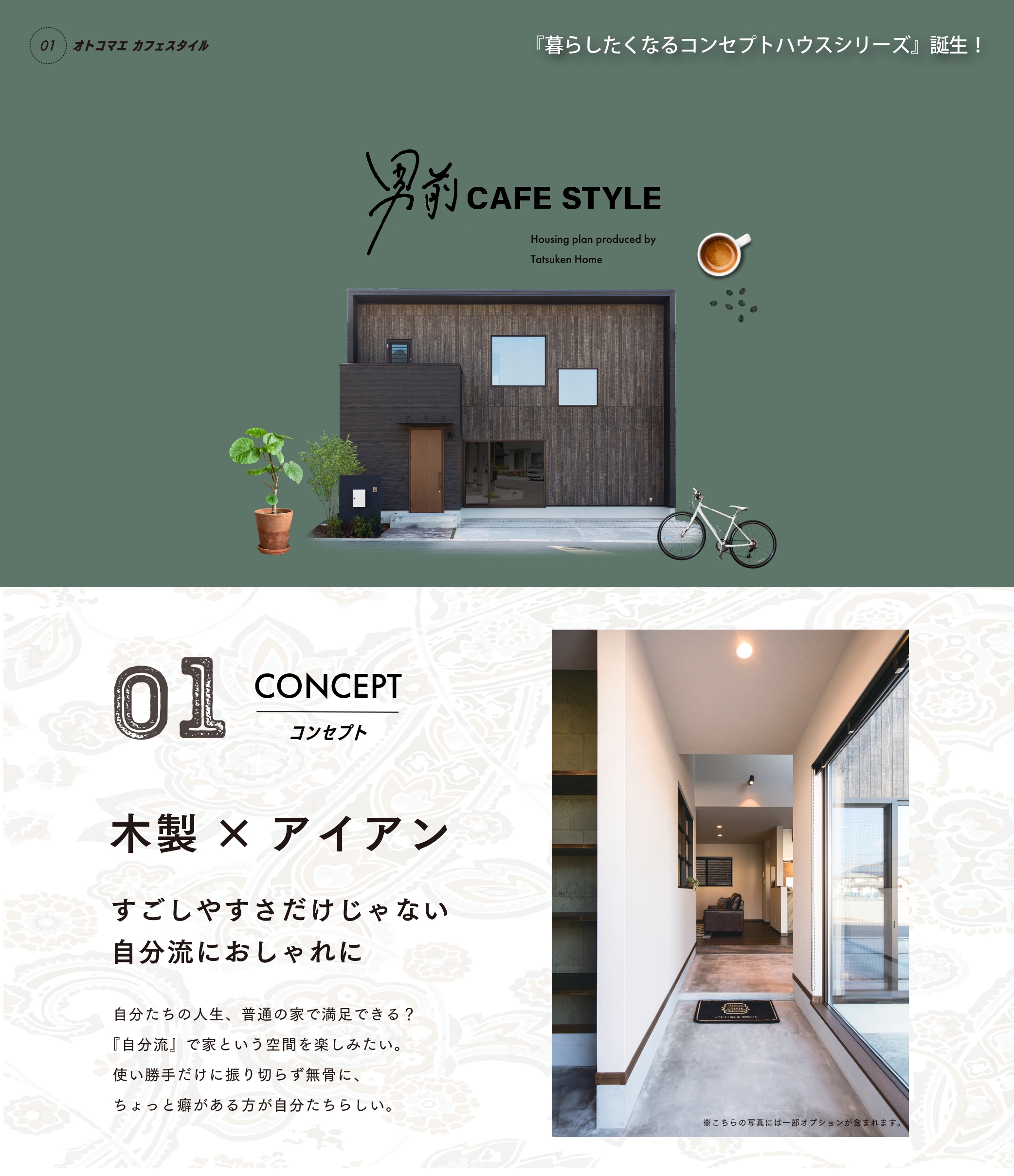 オトコマエカフェスタイル 暮らしたくなるコンセプトハウスシリーズ登場! コンセプト01 木製×アイアン すごしやすさだけじゃに自分流におしゃれに 自分たちの人生、普通の家で満足できる？『自分流』で家という空間を楽しみたい。使い勝手に振り切らず無骨に、ちょっと癖がある方が自分たちらしい。