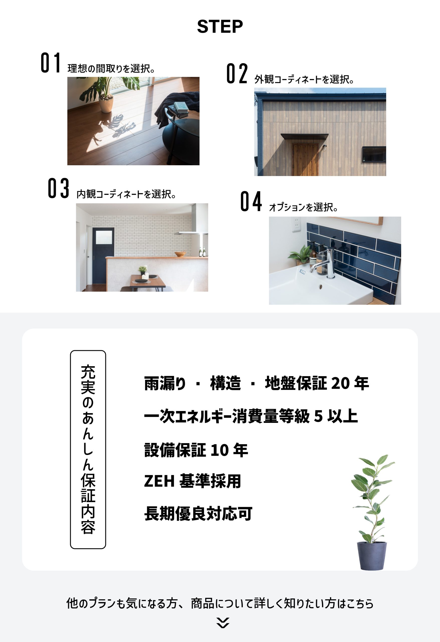 STEP01 理想の間取りを選択 STEP02 外観コーディネートを選択 STEP03 内観コーディネートを選択 STEP04 オプションを選択 充実のあんしん保証内容 雨漏り・構造・地盤保証20年 一次エネルギー消費量東急5以上 設備保証10年 ZEH基準採用 長期優良対応可 他のプランも気になる方、商品について詳しく知りたい方はこちら