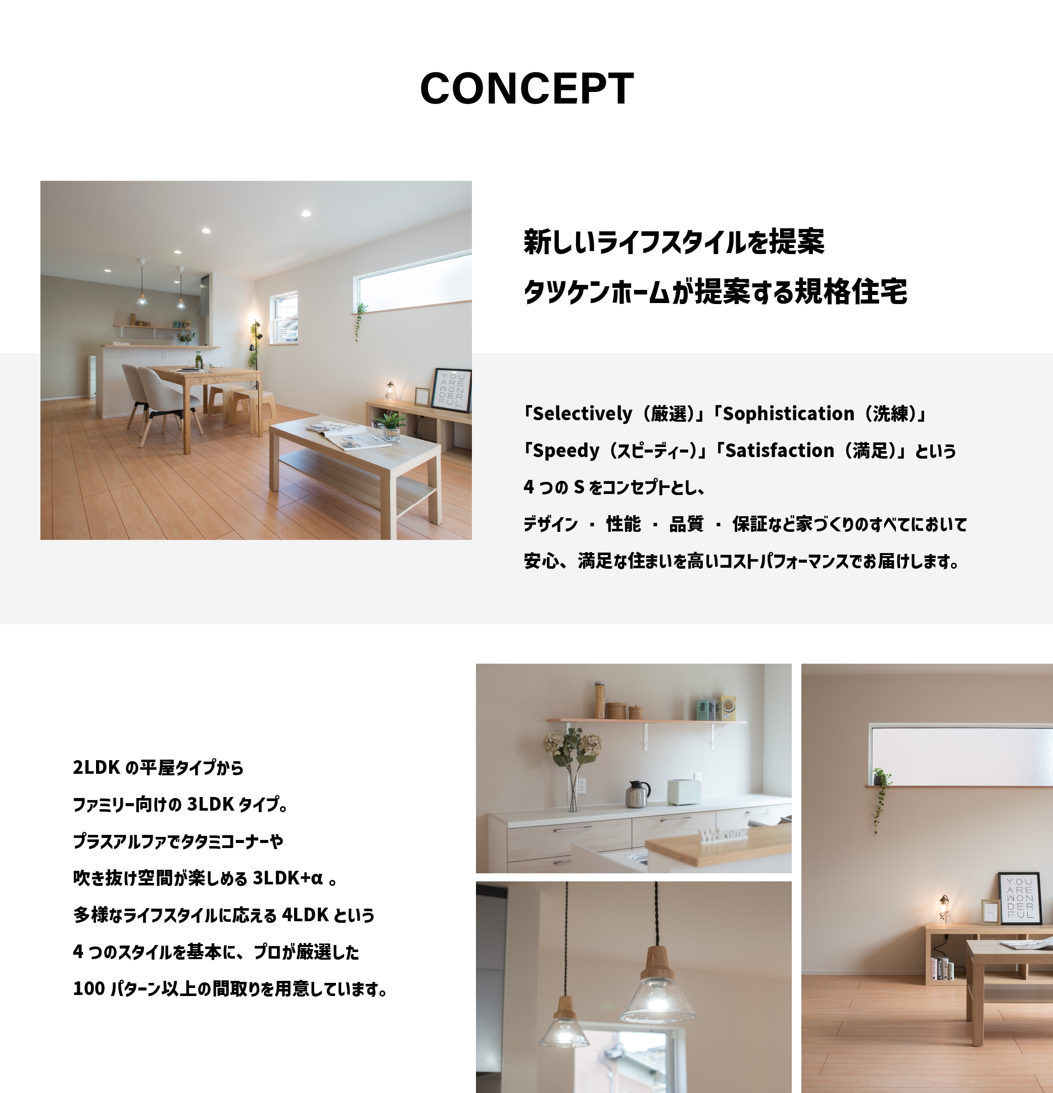 新しいライフスタイルを提案 タツケンホームが提案する規格住宅 「Selectively(厳選)」「Sophistication(洗練)」「Speedy(スピーディー)」「Satisfaction(満足)」という4つのSをコンセプトとし、デザイン・性能・品質・保証など家づくりのすべてにおいて安心、満足なスアイを高いコストパフォーマンスでお届けします。